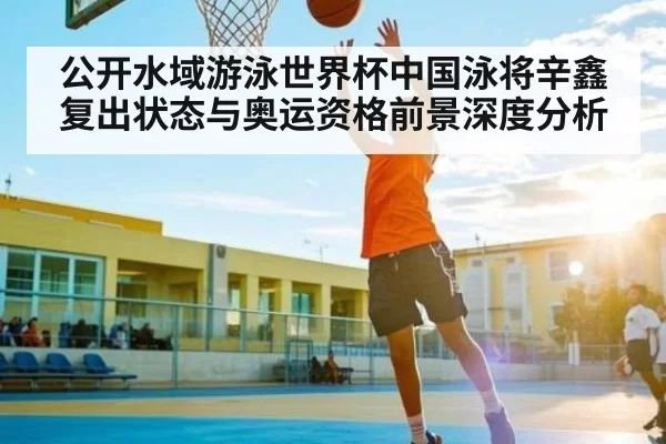 公开水域游泳世界杯中国泳将辛鑫复出状态与奥运资格前景深度分析